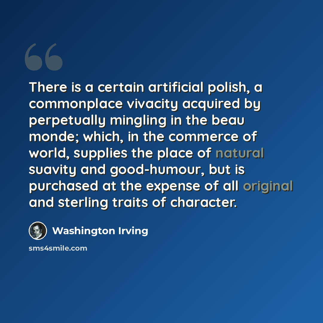 “There is a certain artificial polish, a commonplace vivacity acquired by perpetually mingling in the beau monde; which, in the commerce of world, supplies the place of natural suavity and good-humour, but is purchased at the expense of all original and sterling traits of character.” quote by Washington Irving