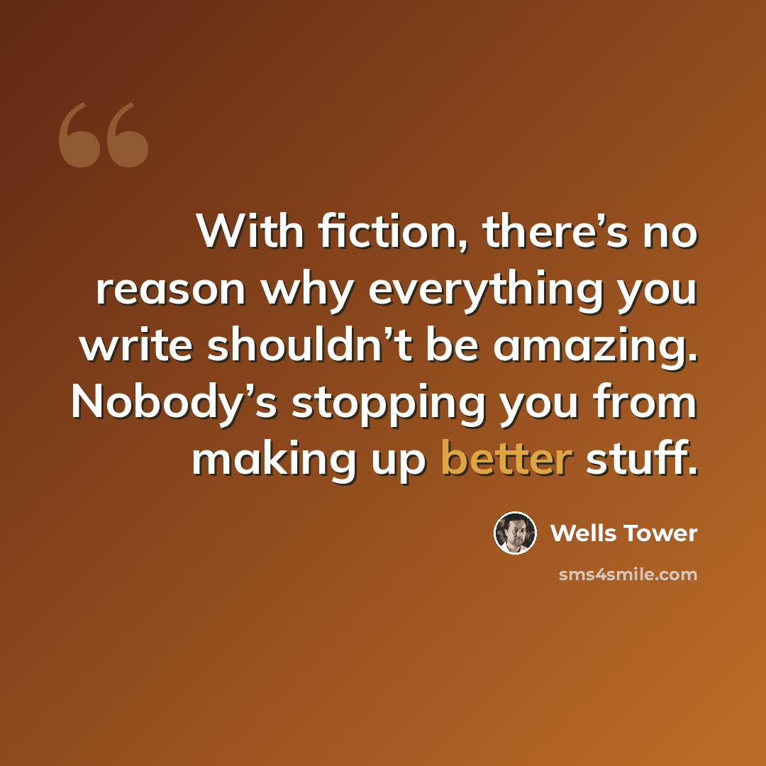 “With fiction, there’s no reason why everything you write shouldn’t be amazing. Nobody’s stopping you from making up better stuff.” quote by Wells Tower