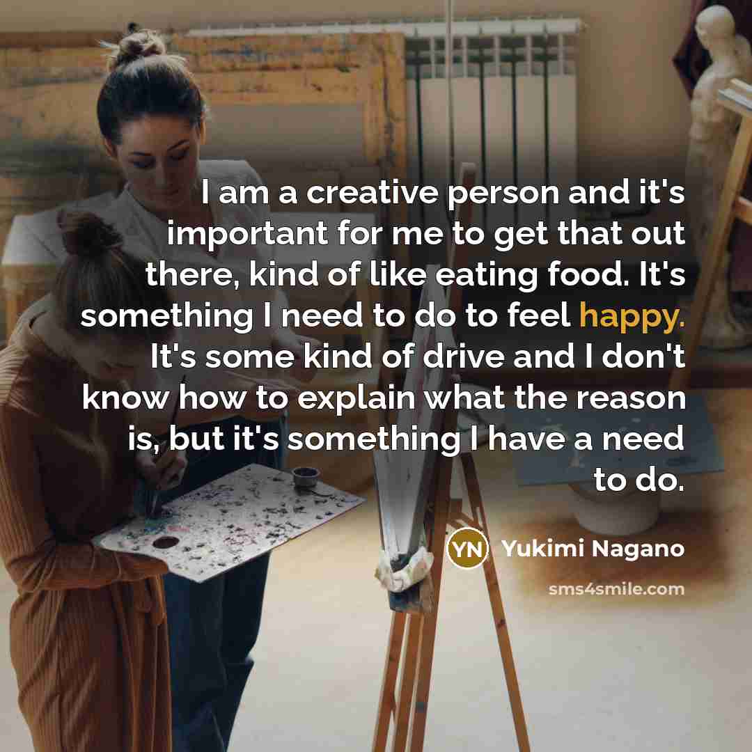 “I am a creative person and it's important for me to get that out there, kind of like eating food. It's something I need to do to feel happy. It's some kind of drive and I don't know how to explain what the reason is, but it's something I have a need to do.” quote by Yukimi Nagano