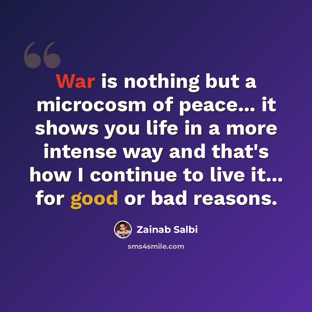“War is nothing but a microcosm of peace... it shows you life in a more intense way and that's how I continue to live it... for good or bad reasons.” quote by Zainab Salbi
