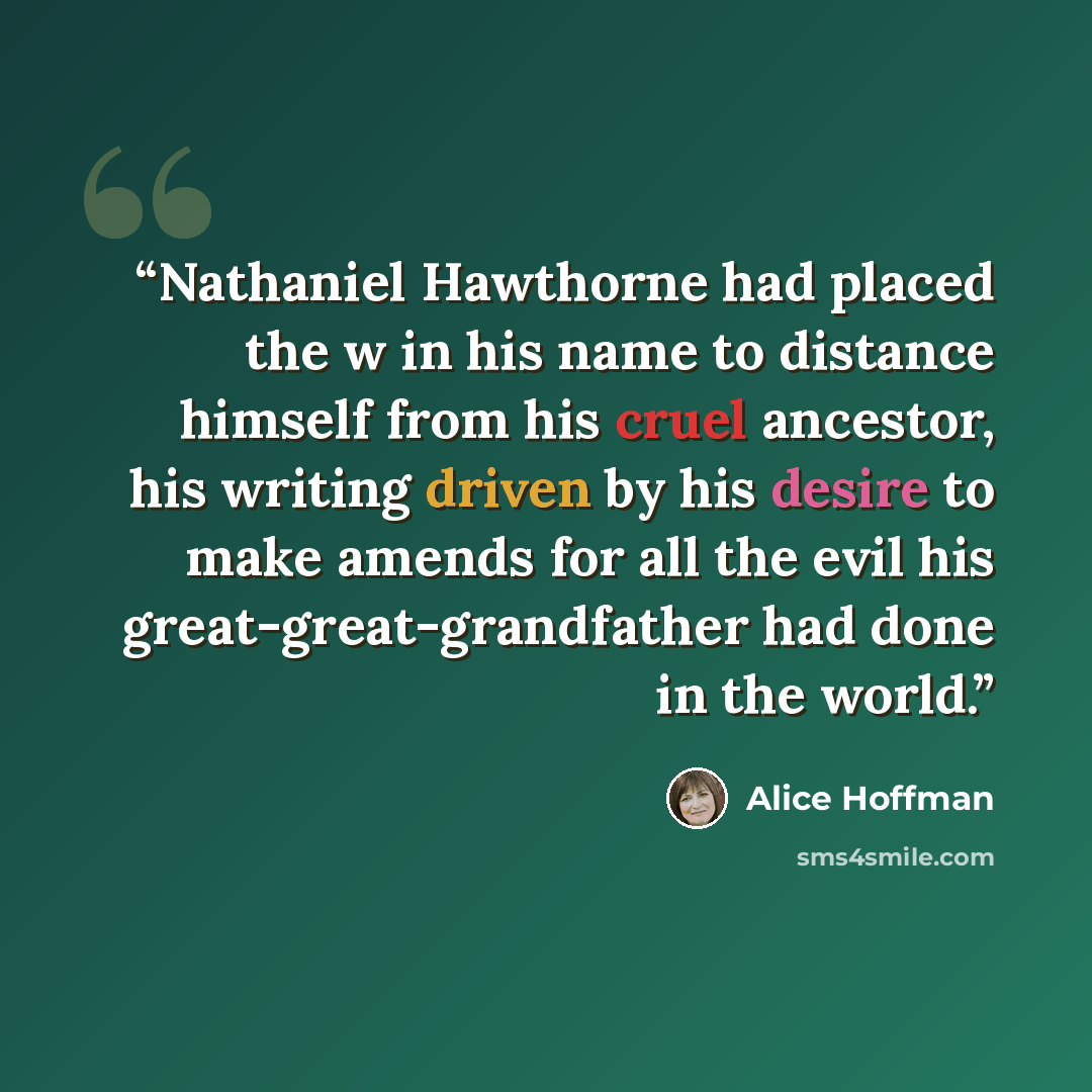 “Nathaniel Hawthorne had placed the w in his name to distance himself from his cruel ancestor, his writing driven by his desire to make amends for all the evil his great-great-grandfather had done in the world.” quote by Alice Hoffman