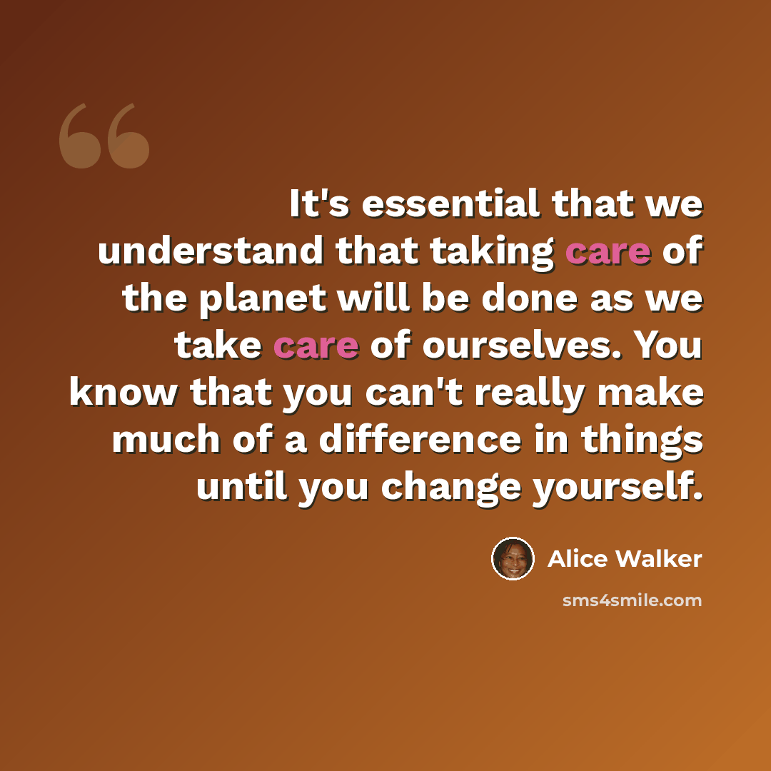 “It's essential that we understand that taking care of the planet will be done as we take care of ourselves. You know that you can't really make much of a difference in things until you change yourself.” quote by Alice Walker