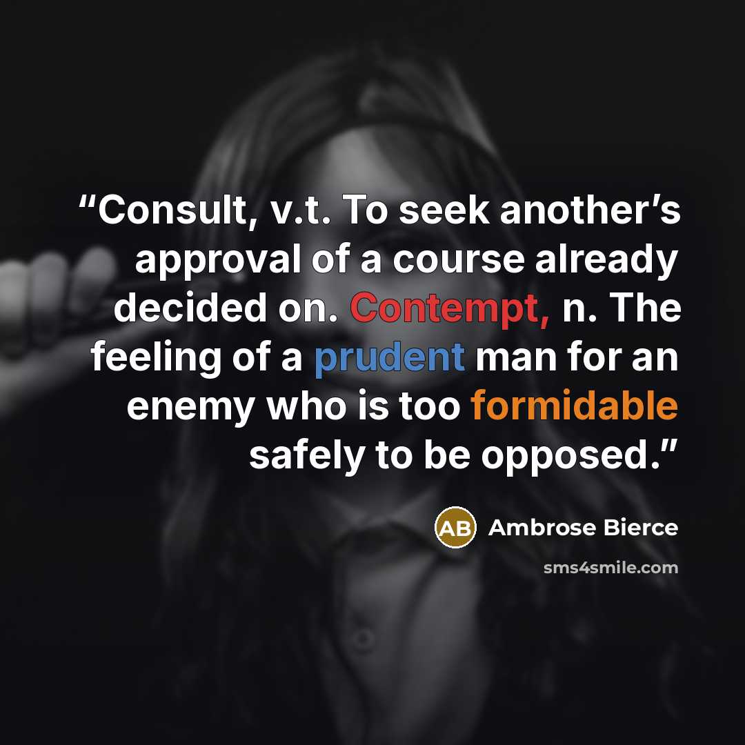 “Consult, v.t. To seek another’s approval of a course already decided on. Contempt, n. The feeling of a prudent man for an enemy who is too formidable safely to be opposed.” quote by Ambrose Bierce