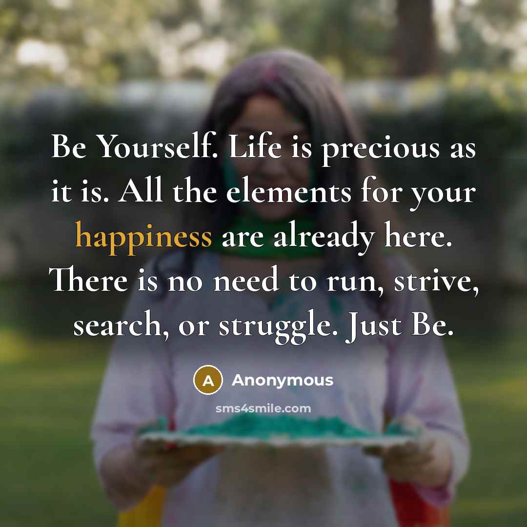 “Be Yourself. Life is precious as it is. All the elements for your happiness are already here. There is no need to run, strive, search, or struggle. Just Be.” quote by Anonymous