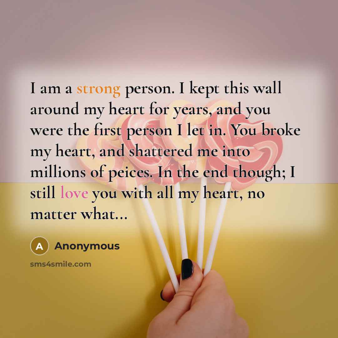 “I am a strong person. I kept this wall around my heart for years, and you were the first person I let in. You broke my heart, and shattered me into millions of peices. In the end though; I still love you with all my heart, no matter what...” quote by Anonymous