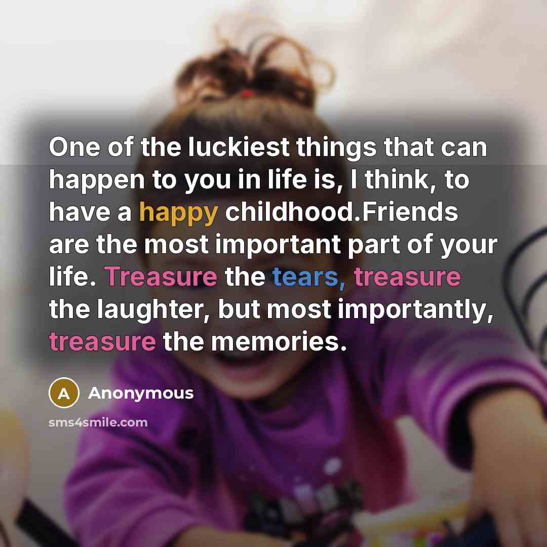 “One of the luckiest things that can happen to you in life is, I think, to have a happy childhood.Friends are the most important part of your life. Treasure the tears, treasure the laughter, but most importantly, treasure the memories.” quote by Anonymous