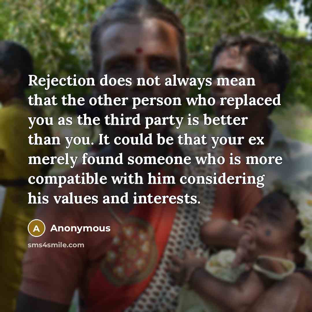 “Rejection does not always mean that the other person who replaced you as the third party is better than you. It could be that your ex merely found someone who is more compatible with him considering his values and interests.” quote by Anonymous