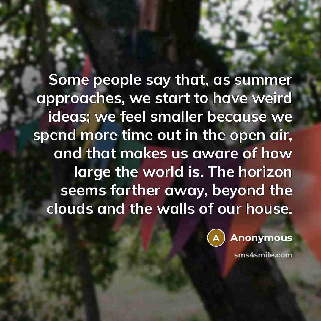 “Some people say that, as summer approaches, we start to have weird ideas; we feel smaller because we spend more time out in the open air, and that makes us aware of how large the world is. The horizon seems farther away, beyond the clouds and the walls of our house.” quote by Anonymous