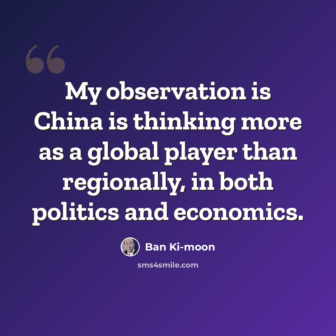 “My observation is China is thinking more as a global player than regionally, in both politics and economics.” quote by Ban Ki-moon