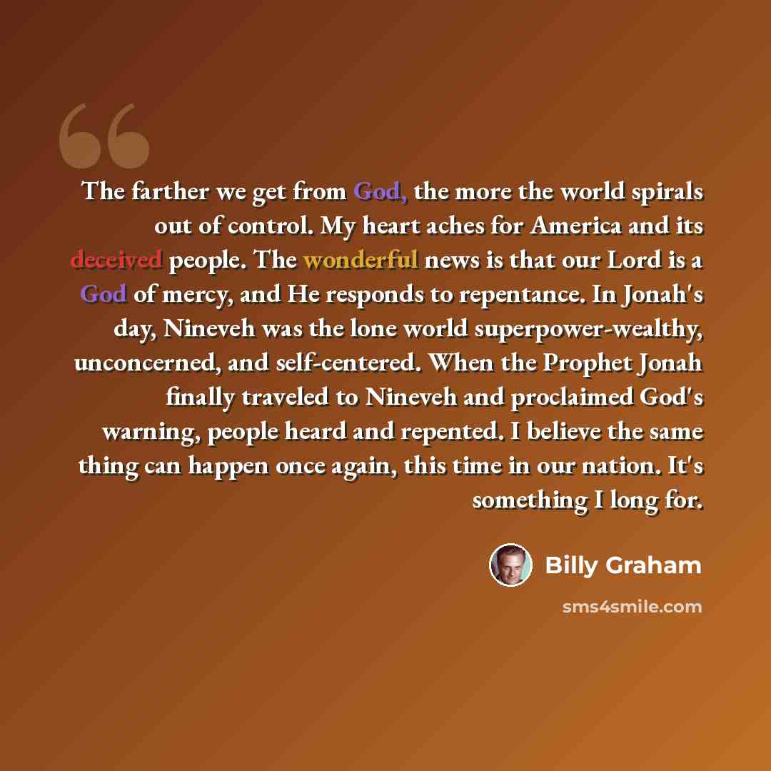 “The farther we get from God, the more the world spirals out of control. My heart aches for America and its deceived people. The wonderful news is that our Lord is a God of mercy, and He responds to repentance. In Jonah's day, Nineveh was the lone world superpower-wealthy, unconcerned, and…” quote by Billy Graham