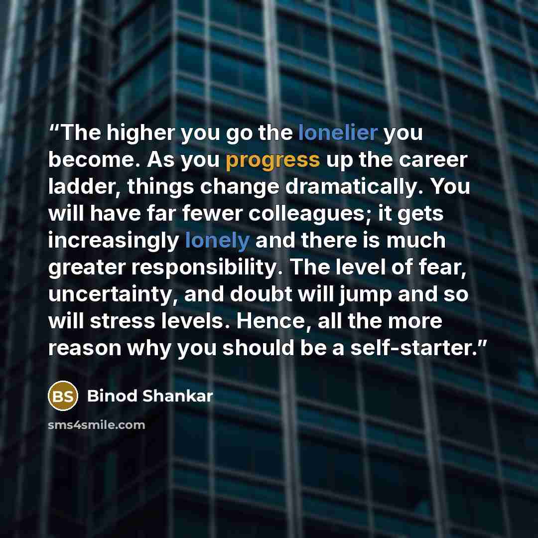 “The higher you go the lonelier you become. As you progress up the career ladder, things change dramatically. You will have far fewer colleagues; it gets increasingly lonely and there is much greater responsibility. The level of fear, uncertainty, and doubt will jump and so will stress levels…” quote by Binod Shankar