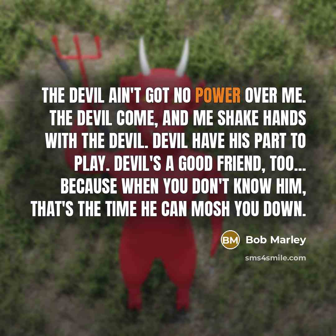 “The devil ain't got no power over me. The devil come, and me shake hands with the devil. Devil have his part to play. Devil's a good friend, too... because when you don't know him, that's the time he can mosh you down.” quote by Bob Marley