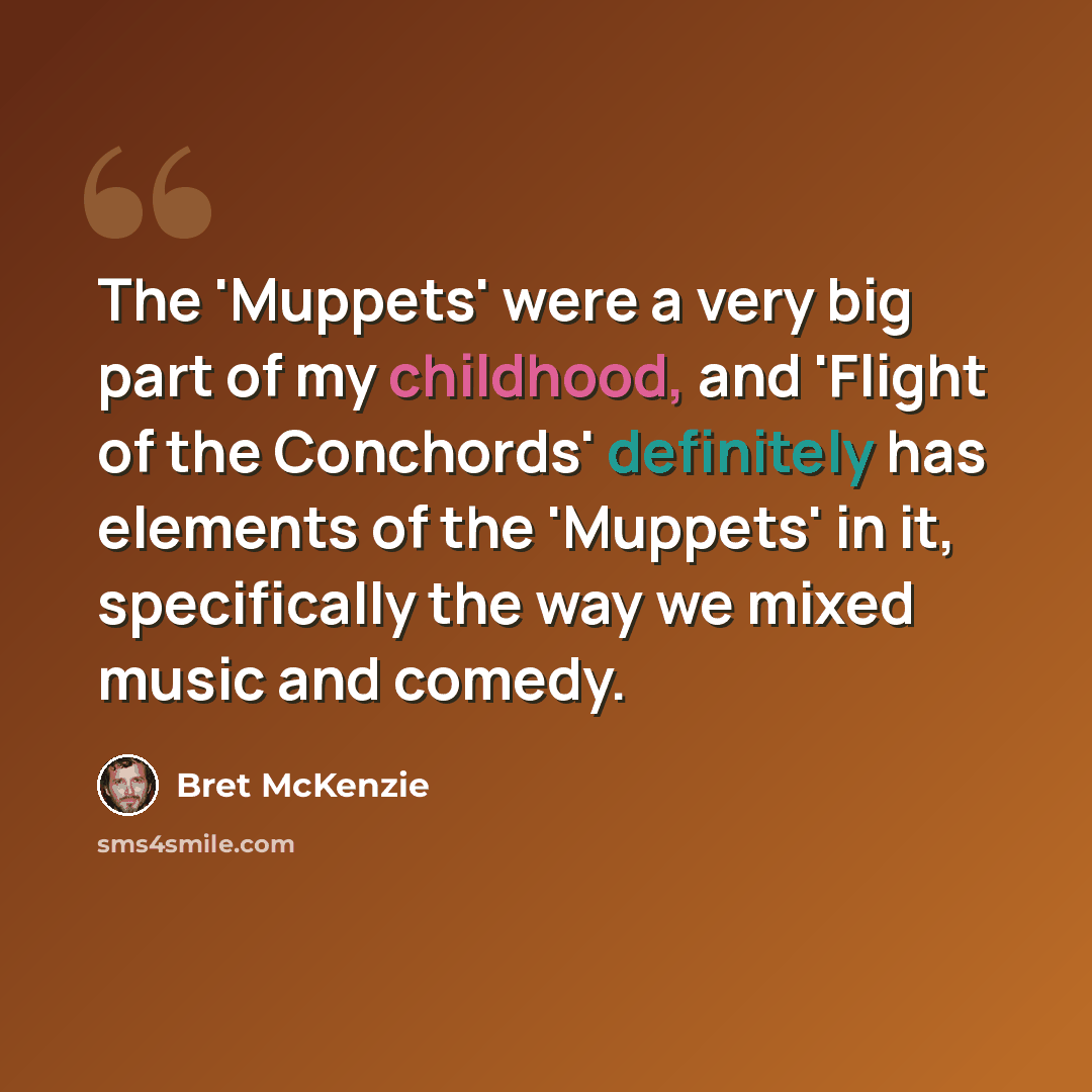 “The 'Muppets' were a very big part of my childhood, and 'Flight of the Conchords' definitely has elements of the 'Muppets' in it, specifically the way we mixed music and comedy.” quote by Bret McKenzie