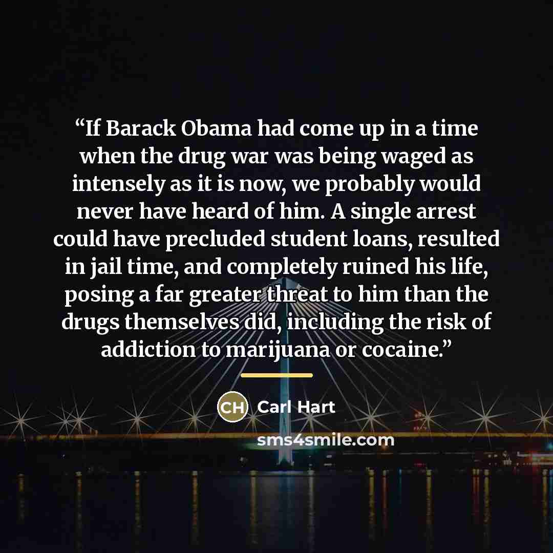 “If Barack Obama had come up in a time when the drug war was being waged as intensely as it is now, we probably would never have heard of him. A single arrest could have precluded student loans, resulted in jail time, and completely ruined his life, posing a far greater threat to him than the drugs…” quote by Carl Hart
