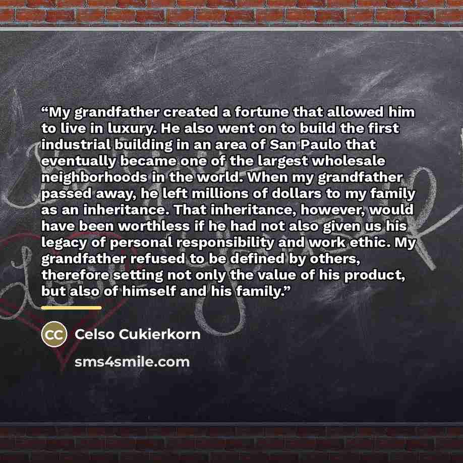 “My grandfather created a fortune that allowed him to live in luxury. He also went on to build the first industrial building in an area of San Paulo that eventually became one of the largest wholesale neighborhoods in the world. When my grandfather passed away, he left millions of dollars to my…” quote by Celso Cukierkorn