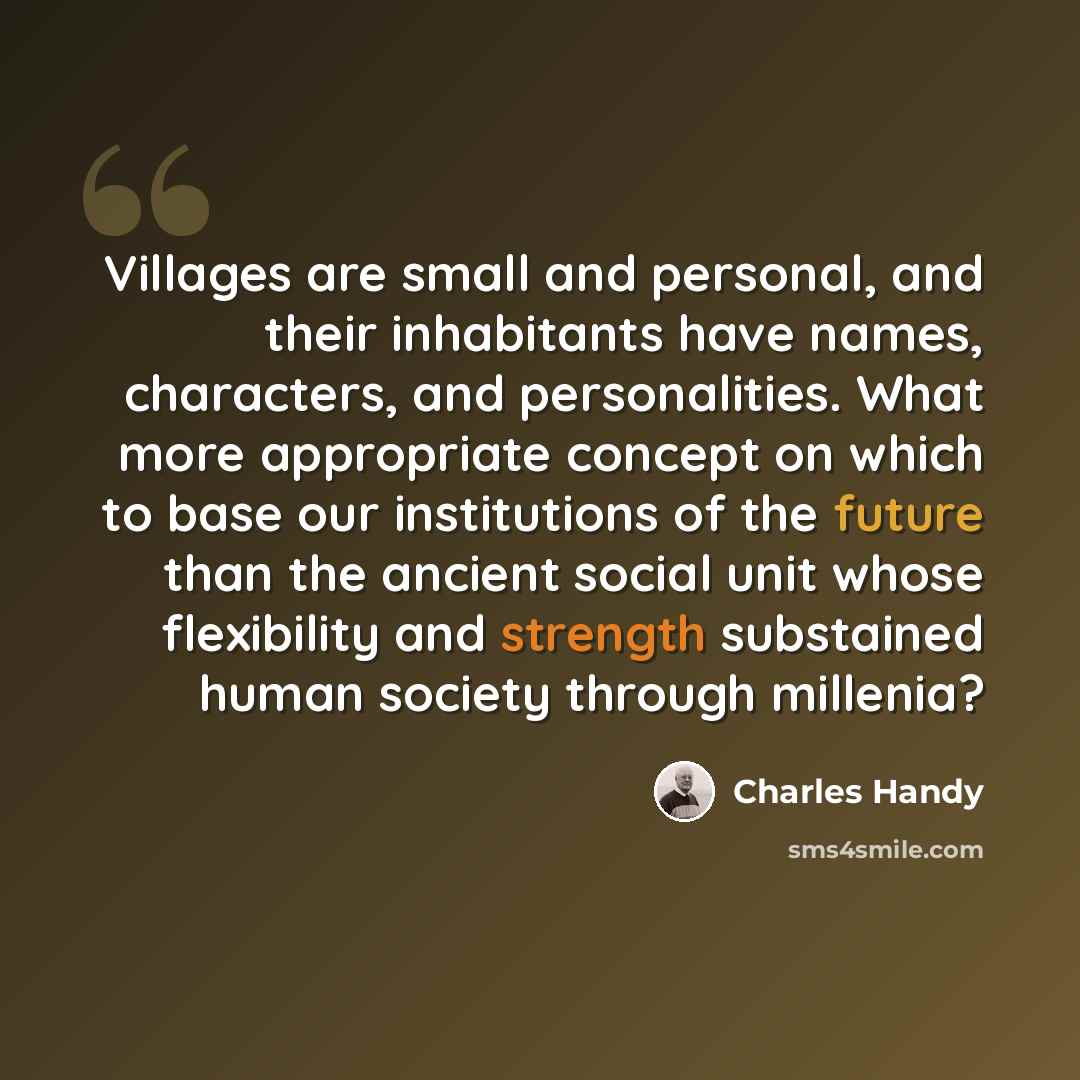 “Villages are small and personal, and their inhabitants have names, characters, and personalities. What more appropriate concept on which to base our institutions of the future than the ancient social unit whose flexibility and strength substained human society through millenia?” quote by Charles Handy