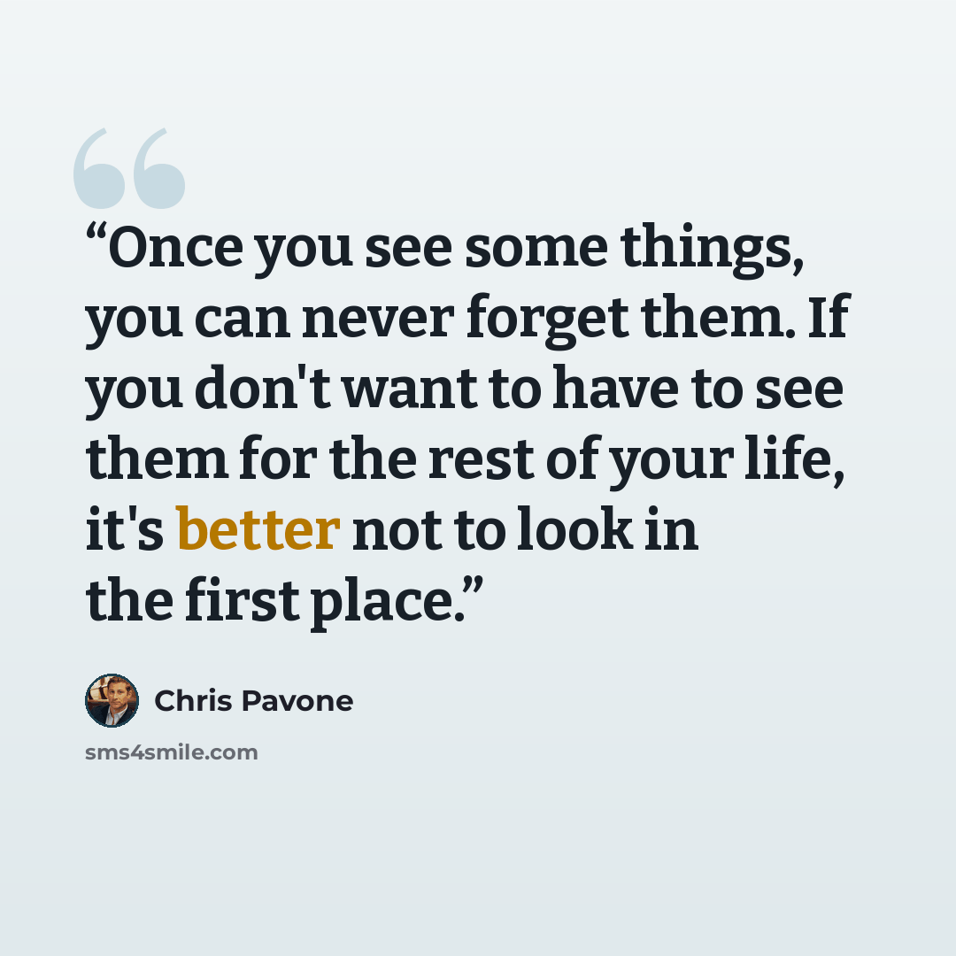 “Once you see some things, you can never forget them. If you don't want to have to see them for the rest of your life, it's better not to look in the first place.” quote by Chris Pavone
