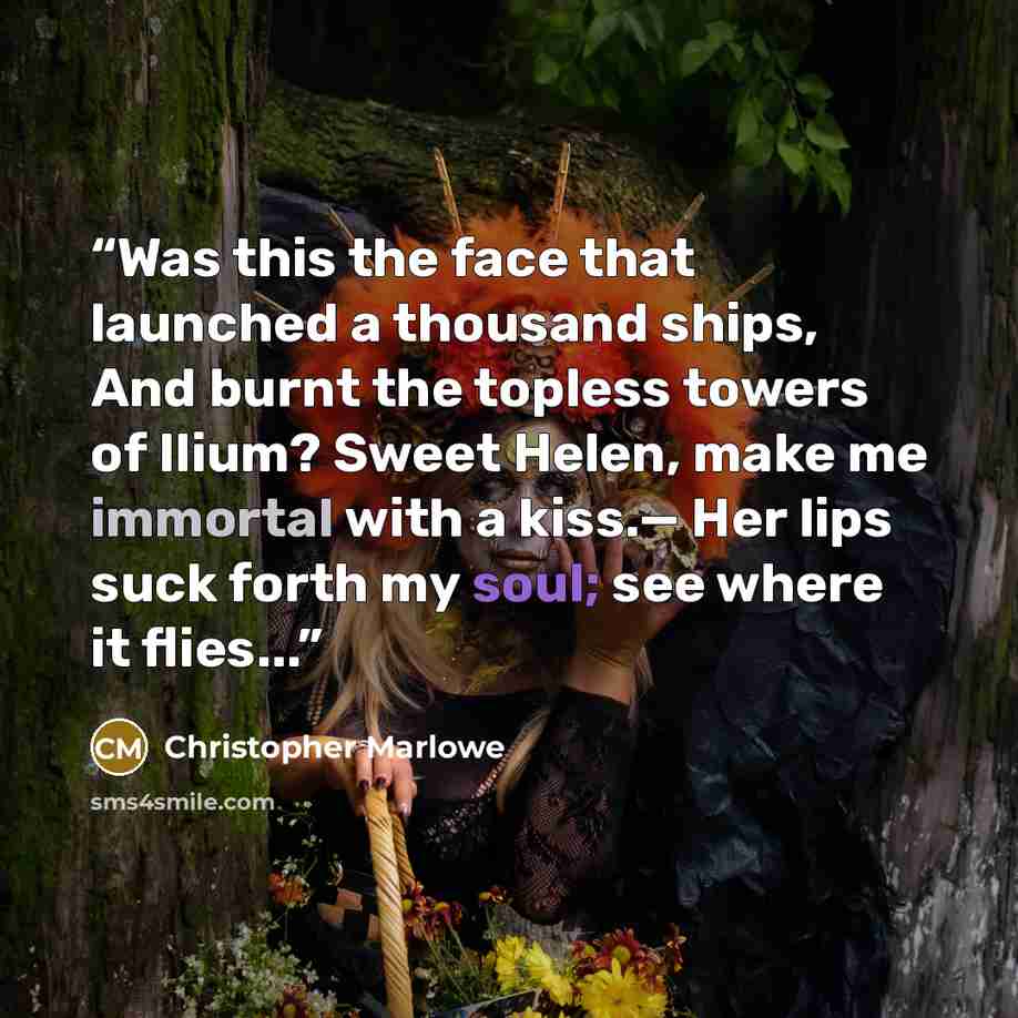 “Was this the face that launched a thousand ships, And burnt the topless towers of Ilium? Sweet Helen, make me immortal with a kiss.— Her lips suck forth my soul; see where it flies...” quote by Christopher Marlowe