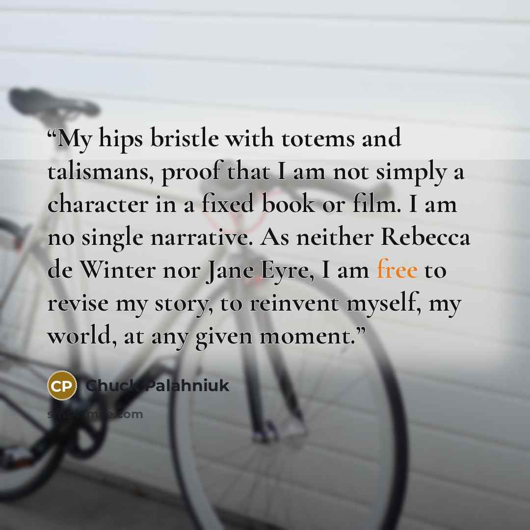 “My hips bristle with totems and talismans, proof that I am not simply a character in a fixed book or film. I am no single narrative. As neither Rebecca de Winter nor Jane Eyre, I am free to revise my story, to reinvent myself, my world, at any given moment.” quote by Chuck Palahniuk