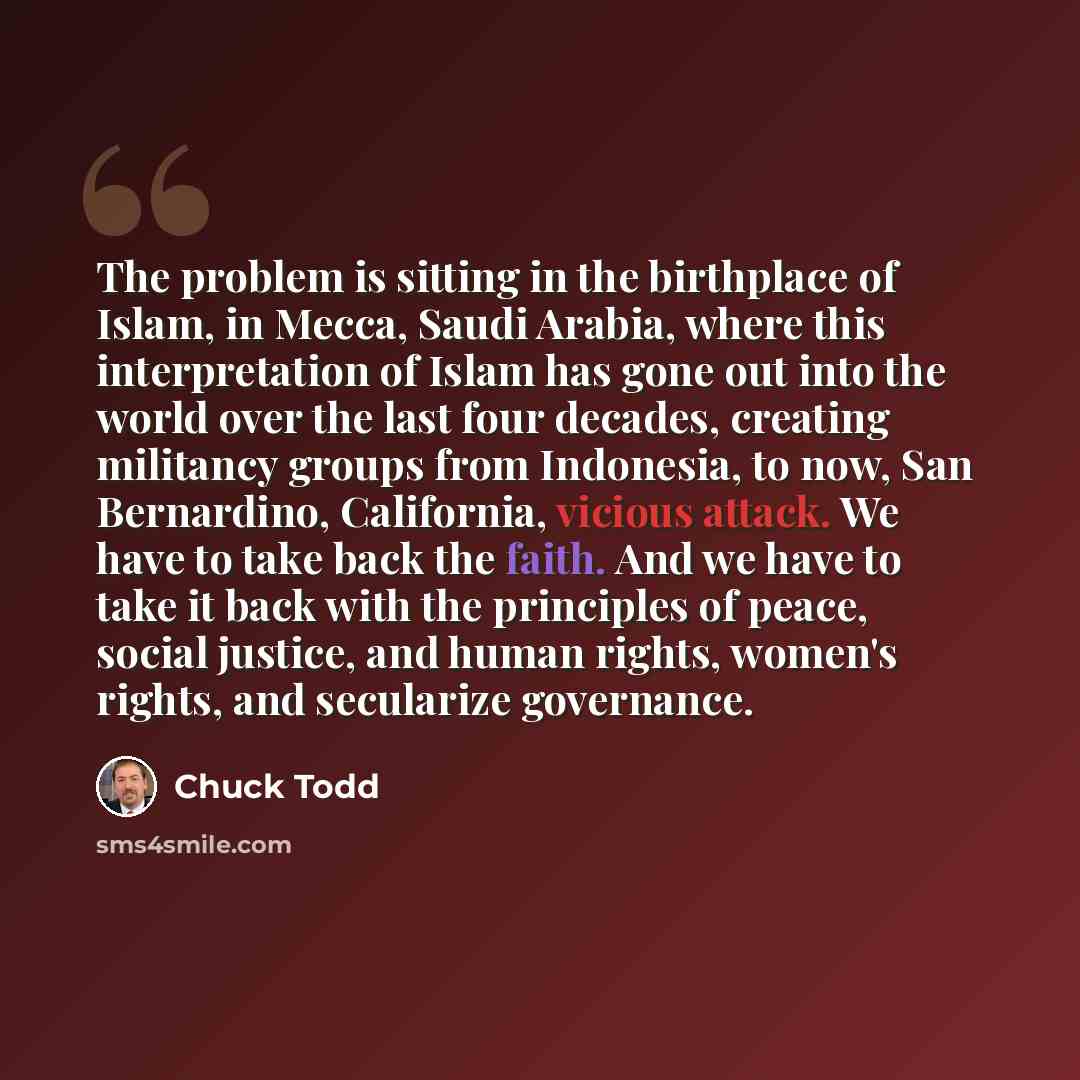 “The problem is sitting in the birthplace of Islam, in Mecca, Saudi Arabia, where this interpretation of Islam has gone out into the world over the last four decades, creating militancy groups from Indonesia, to now, San Bernardino, California, vicious attack. We have to take back the faith. And we…” quote by Chuck Todd