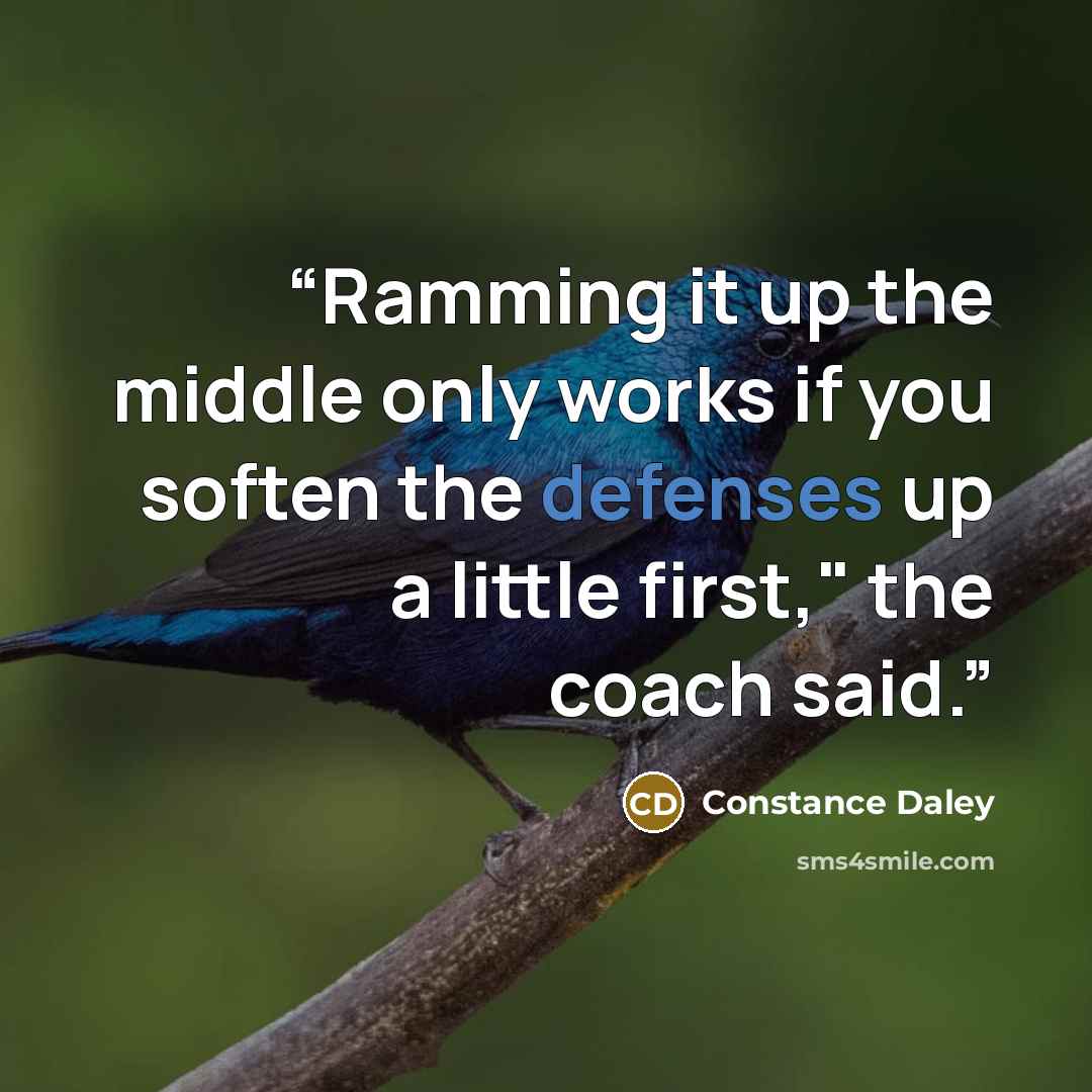 “Ramming it up the middle only works if you soften the defenses up a little first," the coach said.” quote by Constance Daley