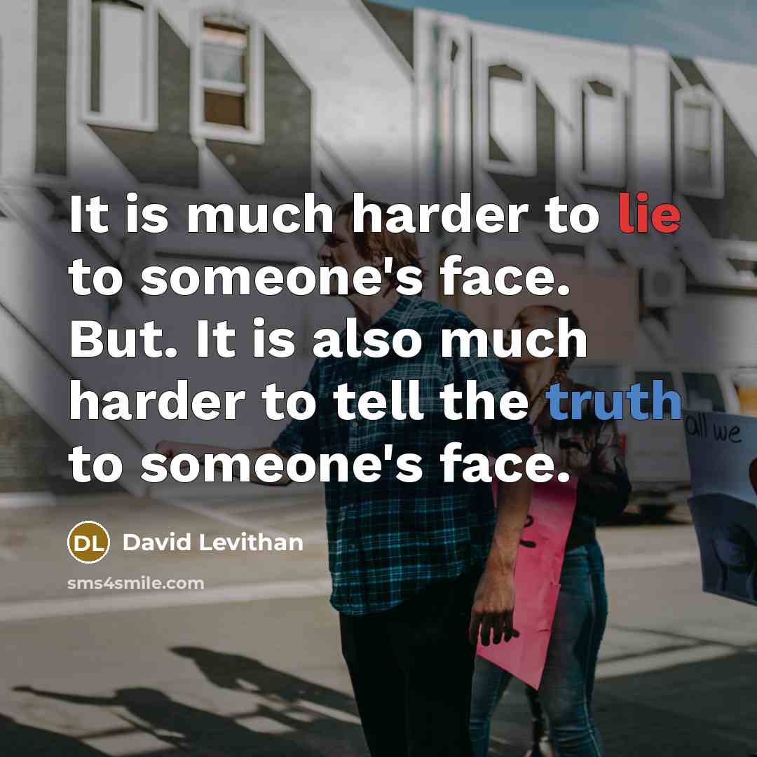 “It is much harder to lie to someone's face. But. It is also much harder to tell the truth to someone's face.” quote by David Levithan