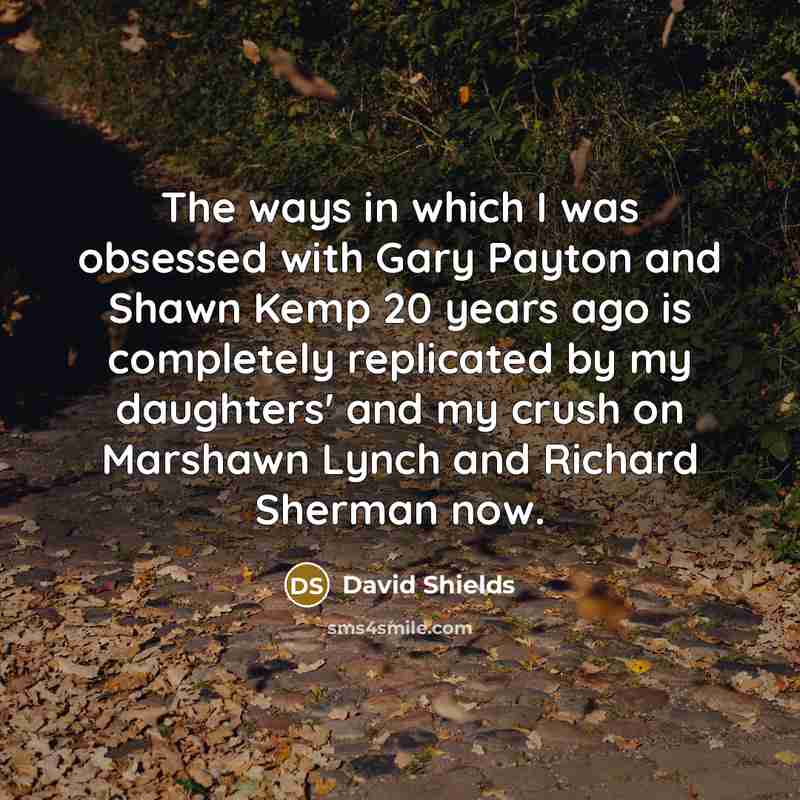 “The ways in which I was obsessed with Gary Payton and Shawn Kemp 20 years ago is completely replicated by my daughters' and my crush on Marshawn Lynch and Richard Sherman now.” quote by David Shields