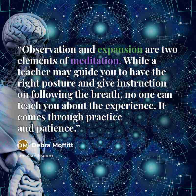 “Observation and expansion are two elements of meditation. While a teacher may guide you to have the right posture and give instruction on following the breath, no one can teach you about the experience. It comes through practice and patience.” quote by Debra Moffitt