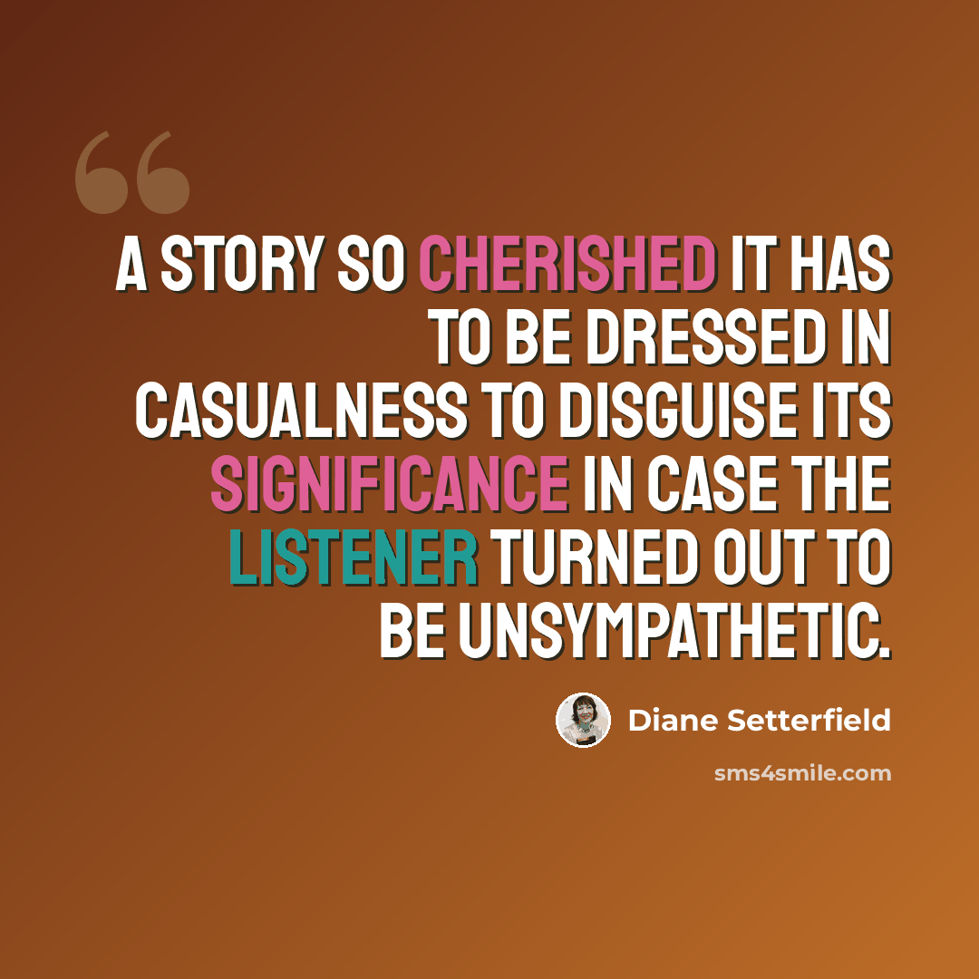 “A story so cherished it has to be dressed in casualness to disguise its significance in case the listener turned out to be unsympathetic.” quote by Diane Setterfield