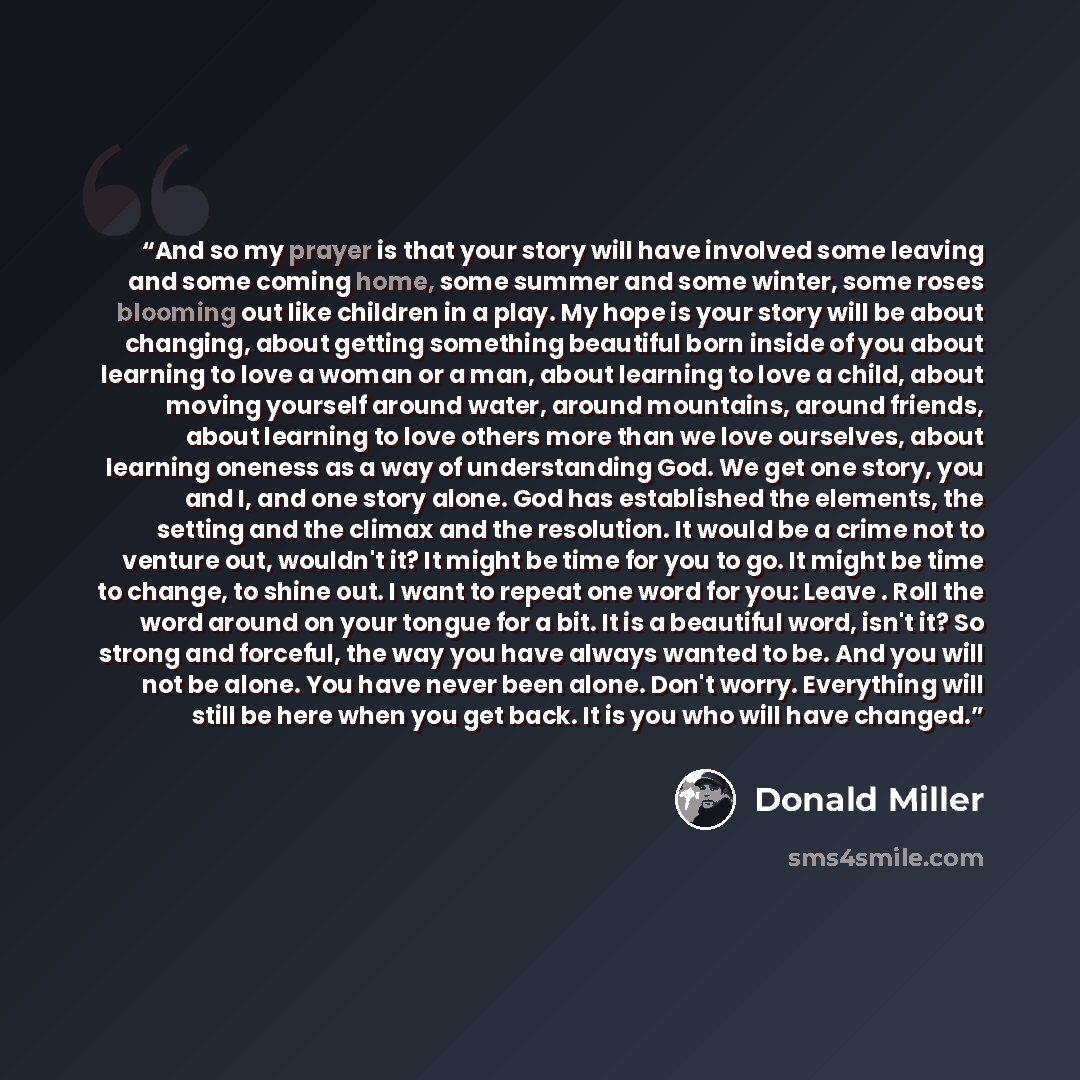 “And so my prayer is that your story will have involved some leaving and some coming home, some summer and some winter, some roses blooming out like children in a play. My hope is your story will be about changing, about getting something beautiful born inside of you about learning to love a woman…” quote by Donald Miller