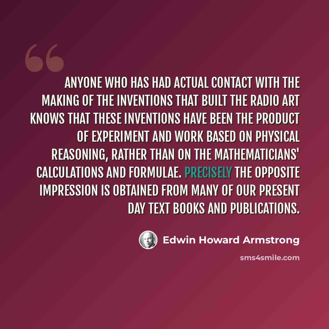 “Anyone who has had actual contact with the making of the inventions that built the radio art knows that these inventions have been the product of experiment and work based on physical reasoning, rather than on the mathematicians' calculations and formulae. Precisely the opposite impression is…” quote by Edwin Howard Armstrong