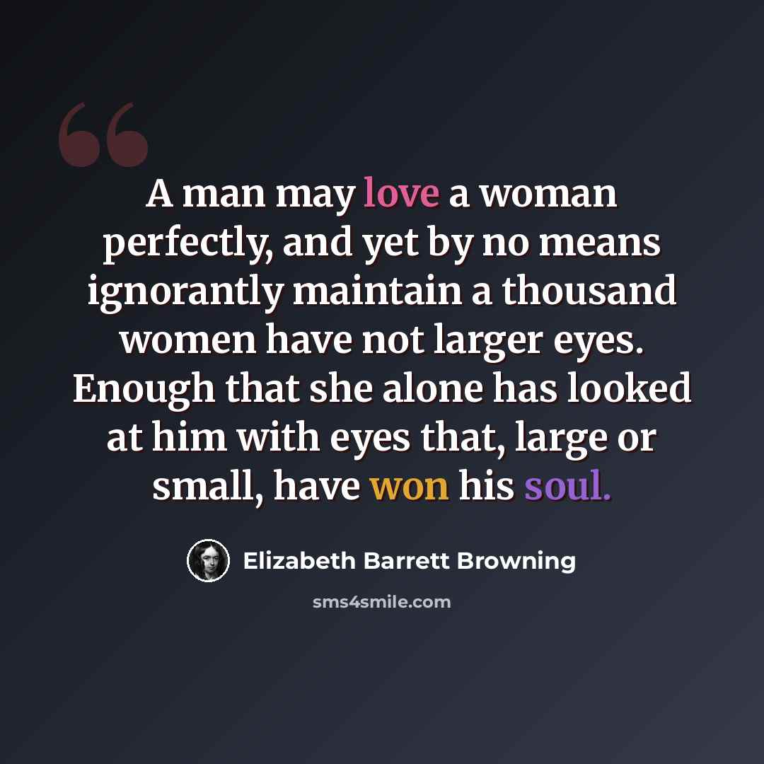 “A man may love a woman perfectly, and yet by no means ignorantly maintain a thousand women have not larger eyes. Enough that she alone has looked at him with eyes that, large or small, have won his soul.” quote by Elizabeth Barrett Browning