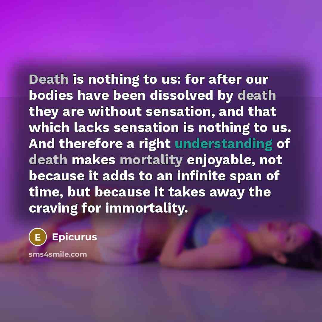 “Death is nothing to us: for after our bodies have been dissolved by death they are without sensation, and that which lacks sensation is nothing to us. And therefore a right understanding of death makes mortality enjoyable, not because it adds to an infinite span of time, but because it takes away…” quote by Epicurus