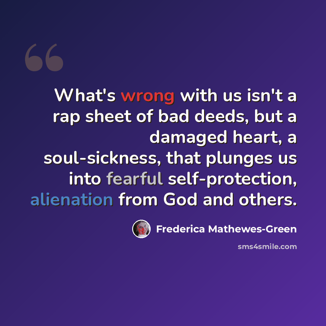 “What's wrong with us isn't a rap sheet of bad deeds, but a damaged heart, a soul-sickness, that plunges us into fearful self-protection, alienation from God and others.” quote by Frederica Mathewes-Green