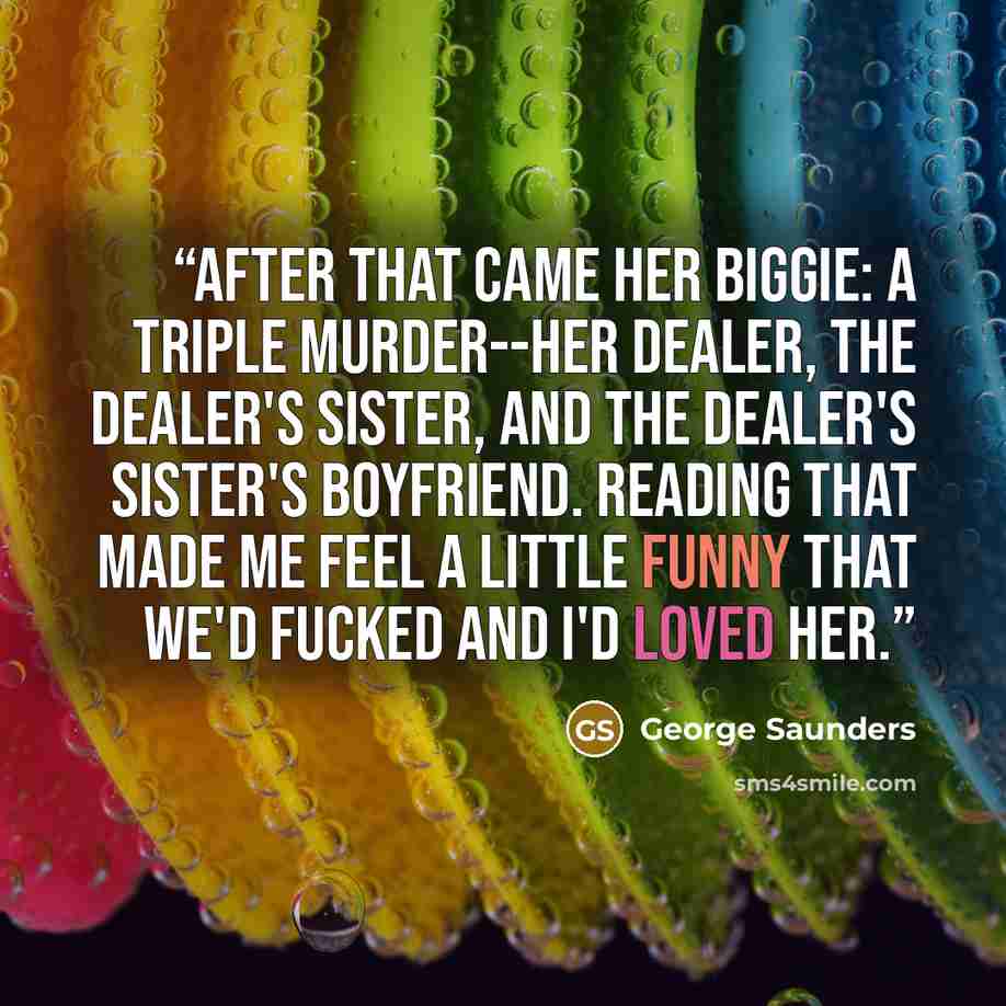 “After that came her biggie: a triple murder--her dealer, the dealer's sister, and the dealer's sister's boyfriend. Reading that made me feel a little funny that we'd fucked and I'd loved her.” quote by George Saunders