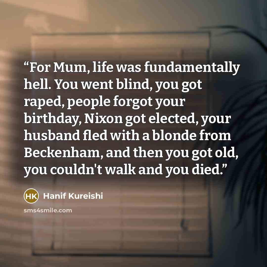 “For Mum, life was fundamentally hell. You went blind, you got raped, people forgot your birthday, Nixon got elected, your husband fled with a blonde from Beckenham, and then you got old, you couldn't walk and you died.” quote by Hanif Kureishi