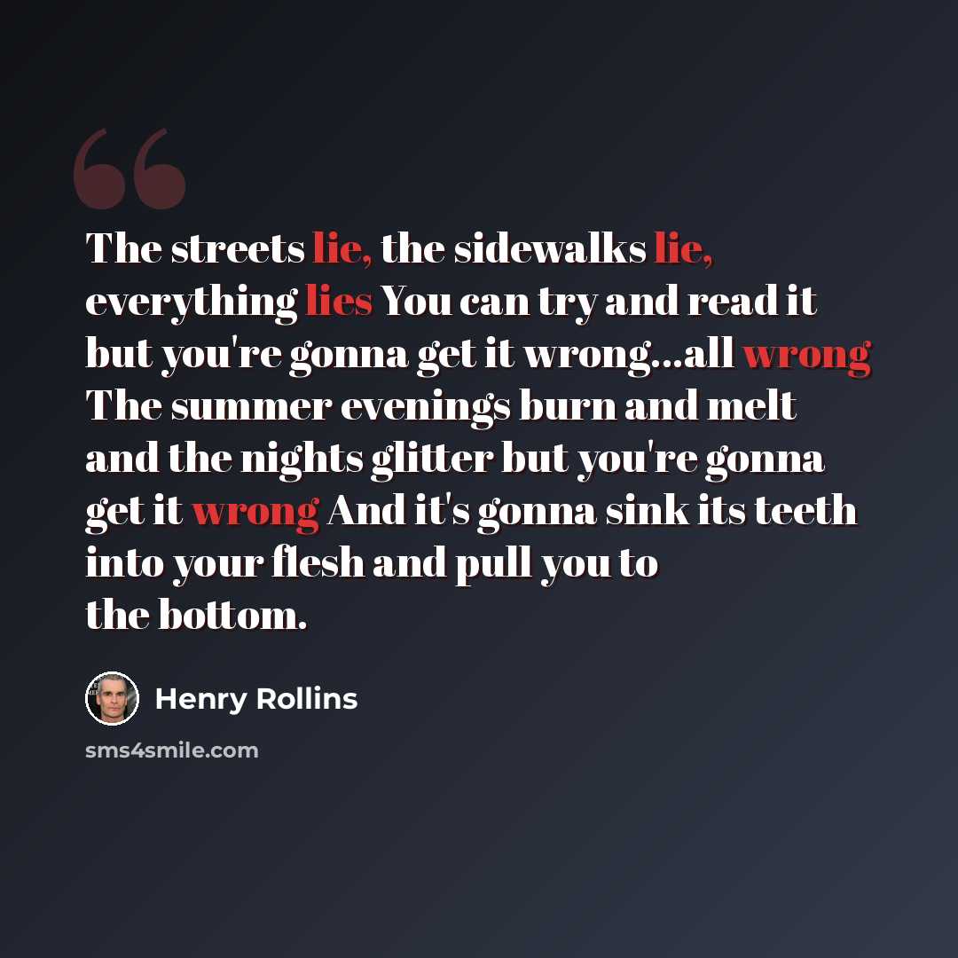 “The streets lie, the sidewalks lie, everything lies You can try and read it but you're gonna get it wrong...all wrong The summer evenings burn and melt and the nights glitter but you're gonna get it wrong And it's gonna sink its teeth into your flesh and pull you to the bottom.” quote by Henry Rollins