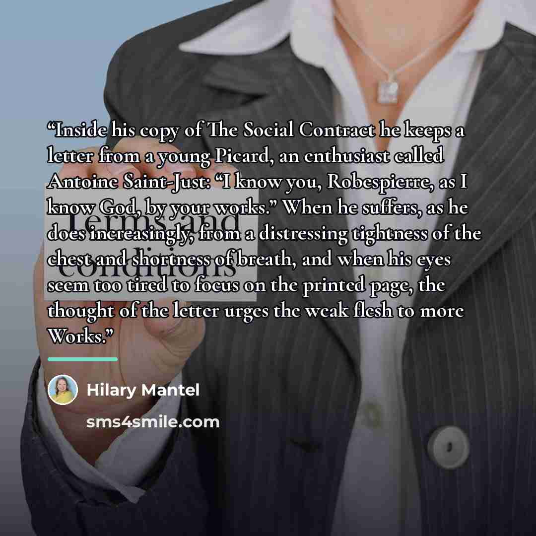 “Inside his copy of The Social Contract he keeps a letter from a young Picard, an enthusiast called Antoine Saint-Just: “I know you, Robespierre, as I know God, by your works.” When he suffers, as he does increasingly, from a distressing tightness of the chest and shortness of breath, and when his…” quote by Hilary Mantel