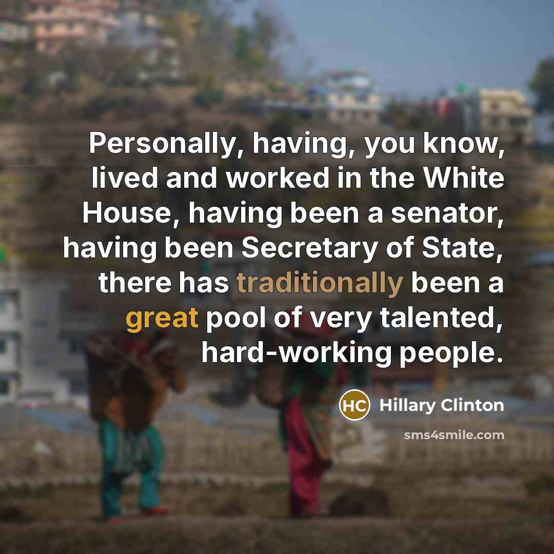“Personally, having, you know, lived and worked in the White House, having been a senator, having been Secretary of State, there has traditionally been a great pool of very talented, hard-working people.” quote by Hillary Clinton