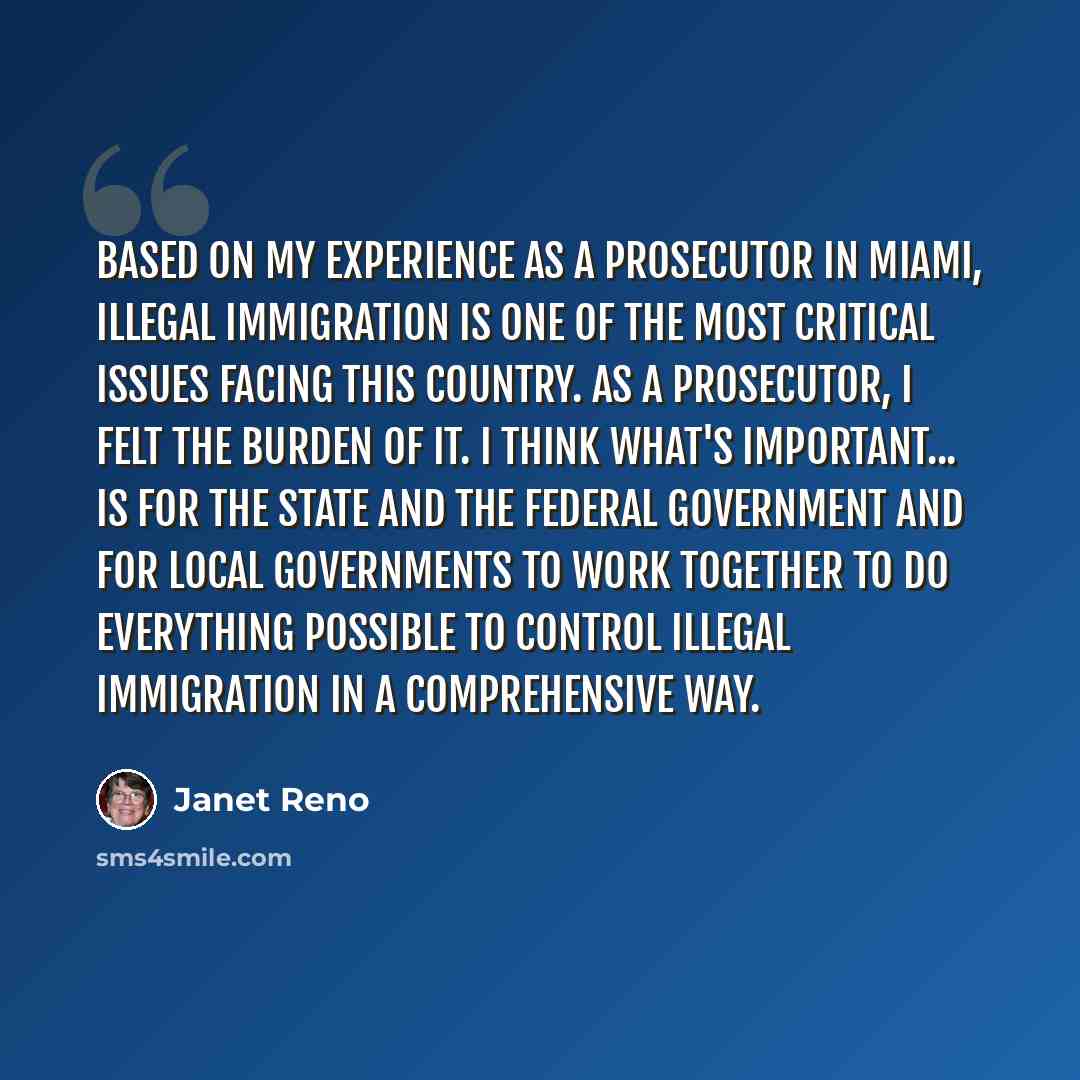 “Based on my experience as a prosecutor in Miami, illegal immigration is one of the most critical issues facing this country. As a prosecutor, I felt the burden of it. I think what's important... is for the state and the federal government and for local governments to work together to do everything…” quote by Janet Reno