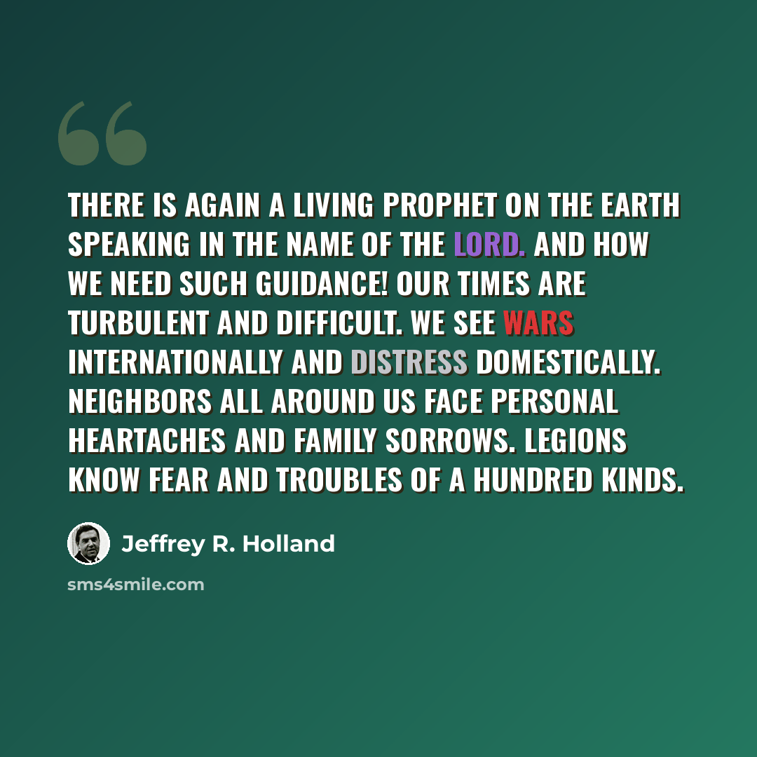 “There is again a living prophet on the earth speaking in the name of the Lord. And how we need such guidance! Our times are turbulent and difficult. We see wars internationally and distress domestically. Neighbors all around us face personal heartaches and family sorrows. Legions know fear and…” quote by Jeffrey R. Holland