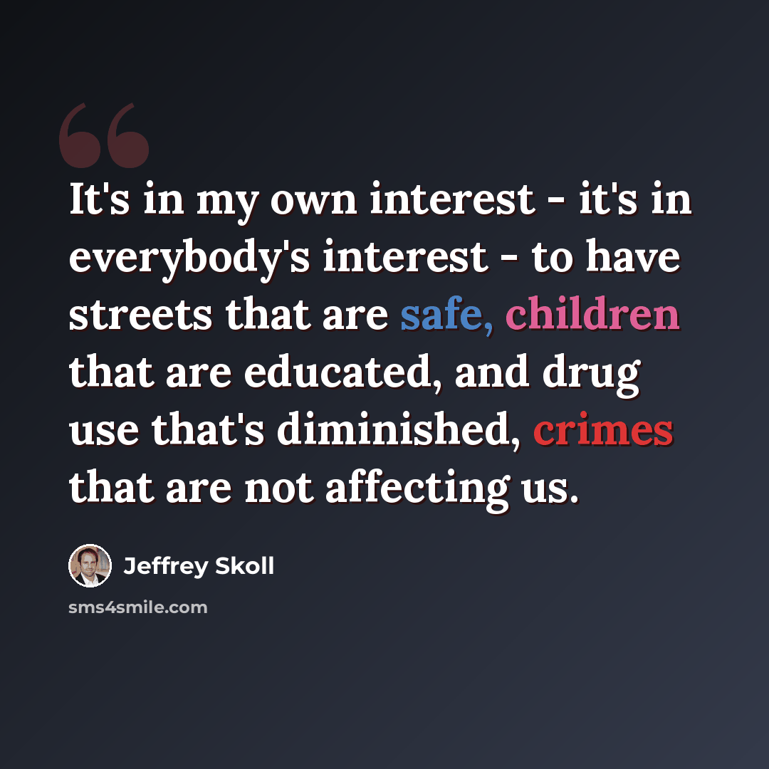 “It's in my own interest - it's in everybody's interest - to have streets that are safe, children that are educated, and drug use that's diminished, crimes that are not affecting us.” quote by Jeffrey Skoll