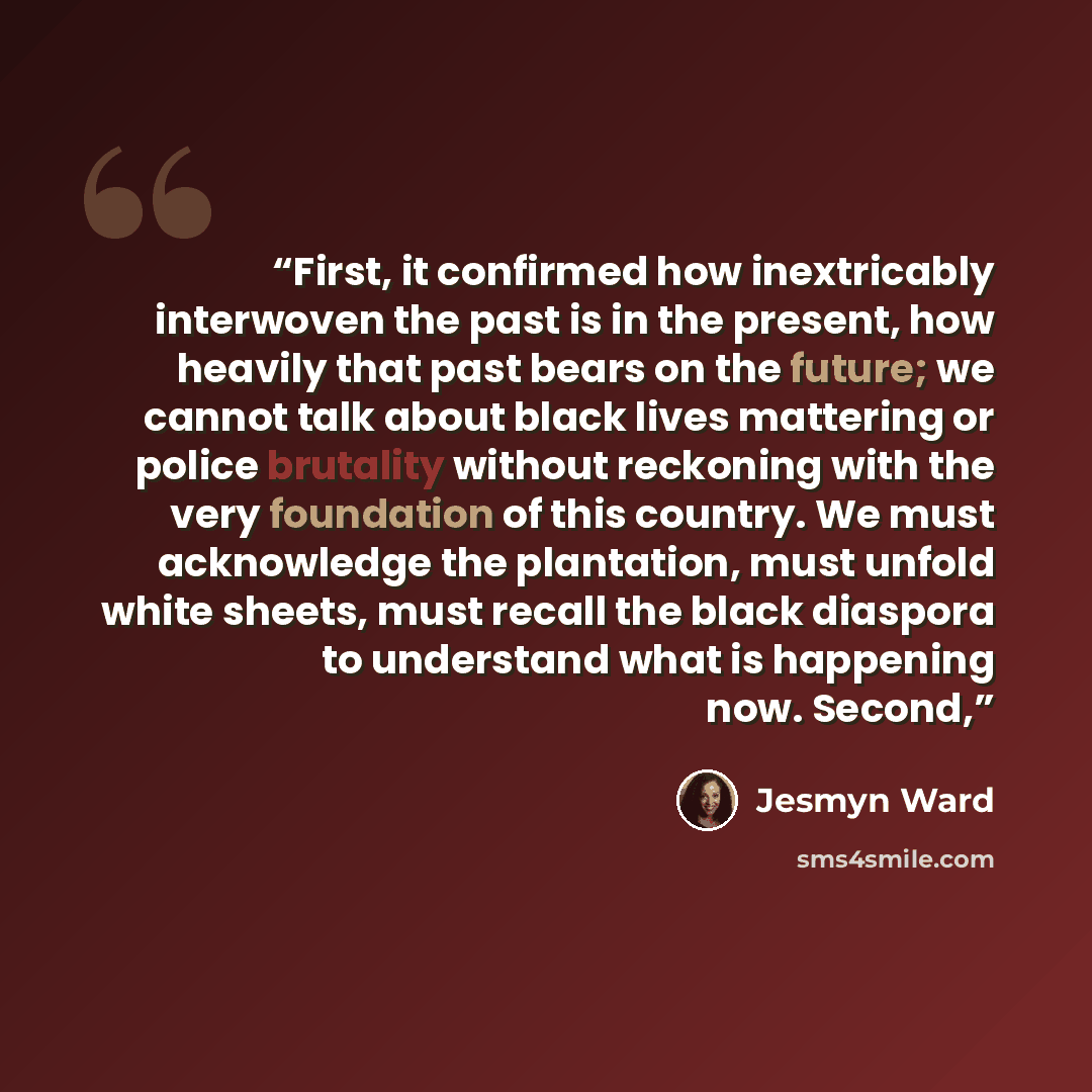 “First, it confirmed how inextricably interwoven the past is in the present, how heavily that past bears on the future; we cannot talk about black lives mattering or police brutality without reckoning with the very foundation of this country. We must acknowledge the plantation, must unfold white…” quote by Jesmyn Ward