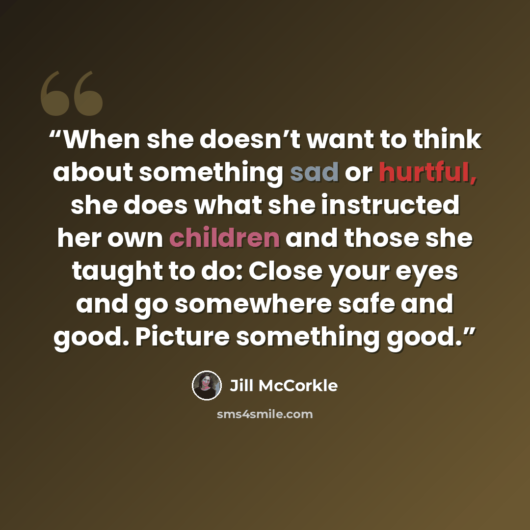 “When she doesn’t want to think about something sad or hurtful, she does what she instructed her own children and those she taught to do: Close your eyes and go somewhere safe and good. Picture something good.” quote by Jill McCorkle