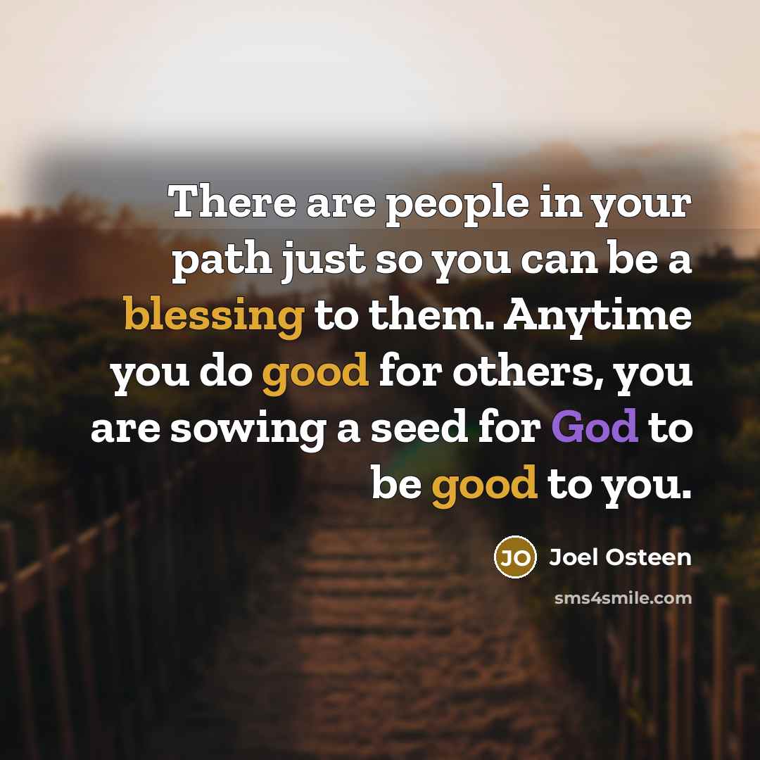 “There are people in your path just so you can be a blessing to them. Anytime you do good for others, you are sowing a seed for God to be good to you.” quote by Joel Osteen