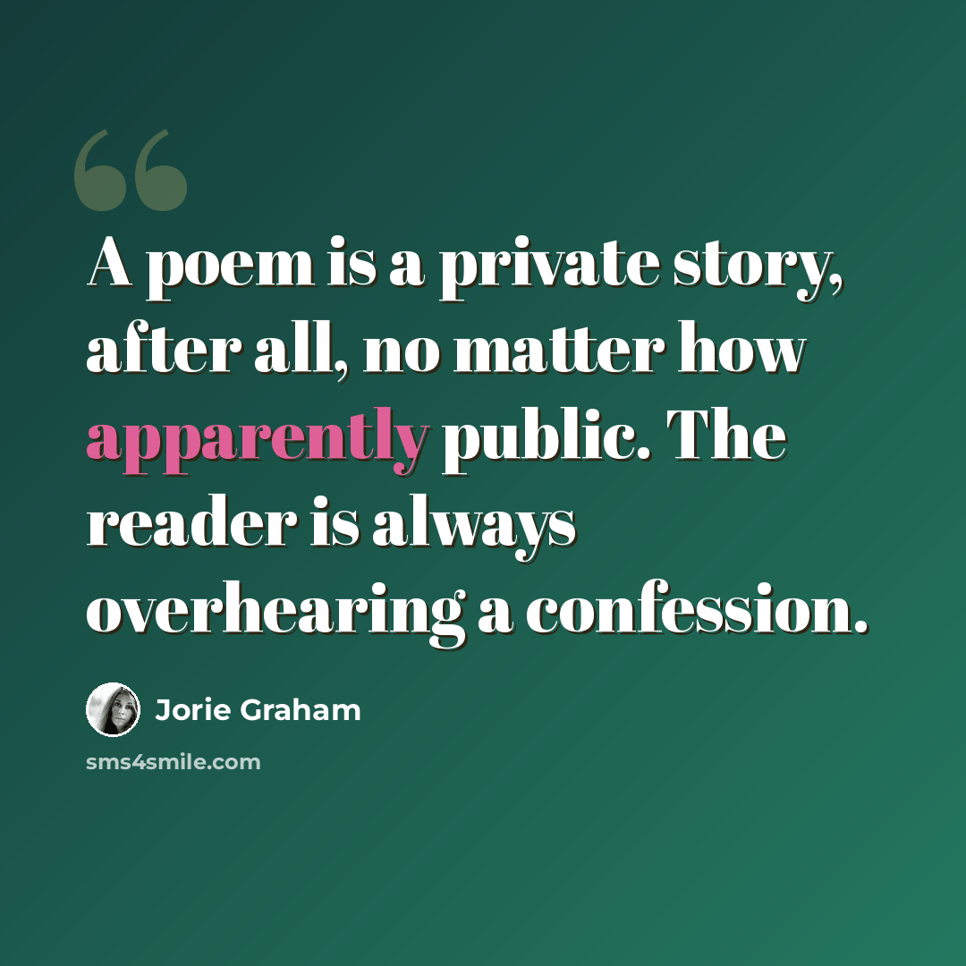 “A poem is a private story, after all, no matter how apparently public. The reader is always overhearing a confession.” quote by Jorie Graham