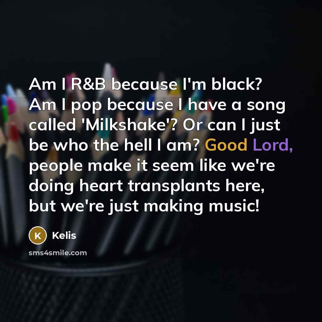 “Am I R&B because I'm black? Am I pop because I have a song called 'Milkshake'? Or can I just be who the hell I am? Good Lord, people make it seem like we're doing heart transplants here, but we're just making music!” quote by Kelis