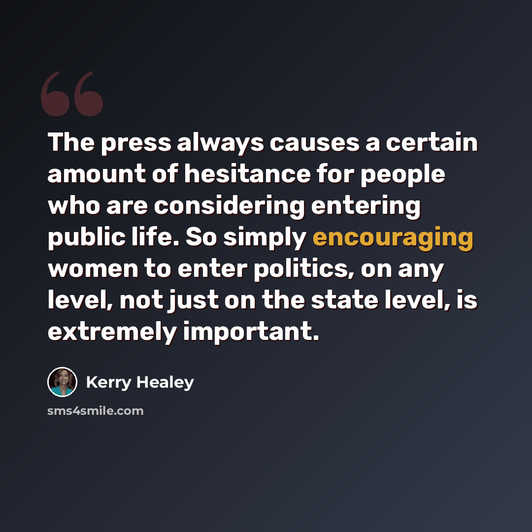 “The press always causes a certain amount of hesitance for people who are considering entering public life. So simply encouraging women to enter politics, on any level, not just on the state level, is extremely important.” quote by Kerry Healey