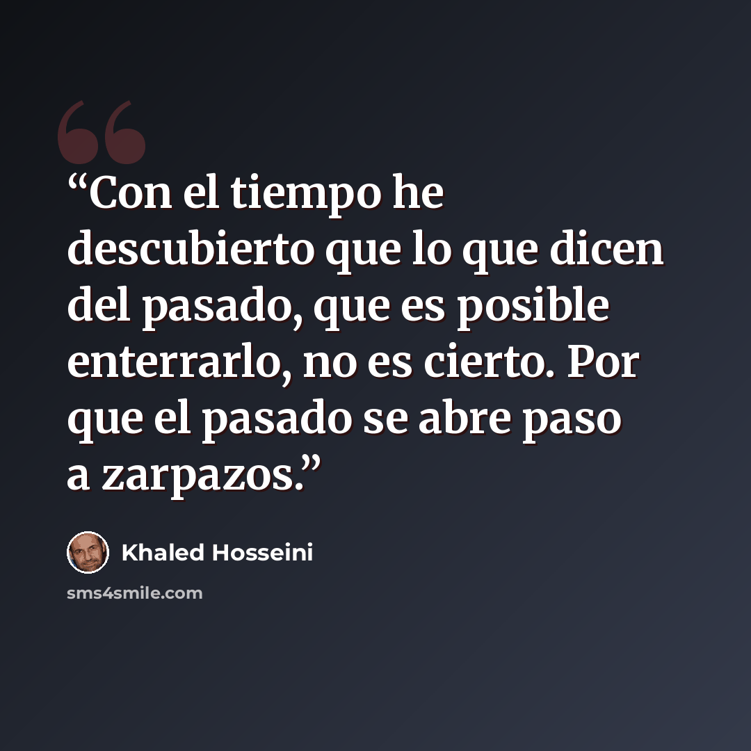 “Con el tiempo he descubierto que lo que dicen del pasado, que es posible enterrarlo, no es cierto. Por que el pasado se abre paso a zarpazos.” quote by Khaled Hosseini