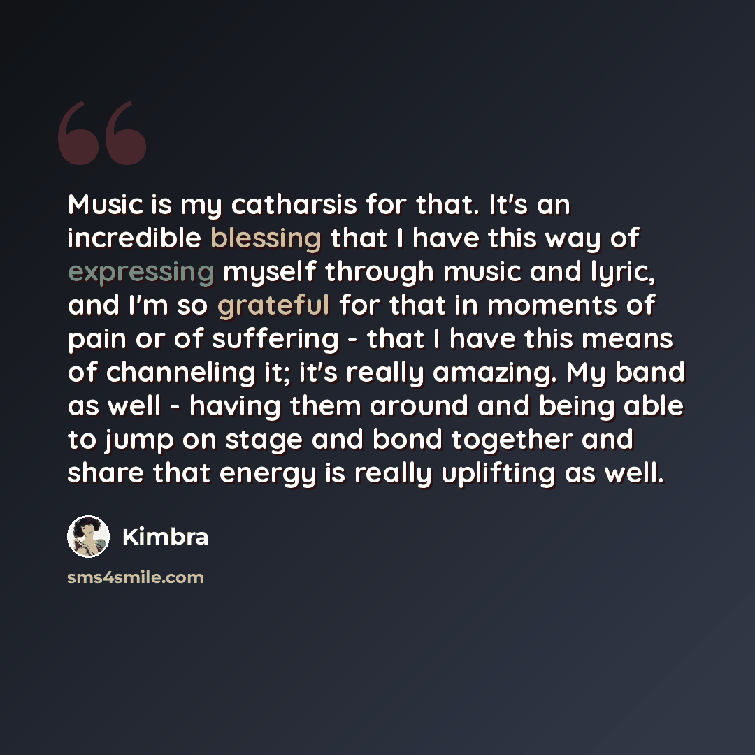 “Music is my catharsis for that. It's an incredible blessing that I have this way of expressing myself through music and lyric, and I'm so grateful for that in moments of pain or of suffering - that I have this means of channeling it; it's really amazing. My band as well - having them around and…” quote by Kimbra